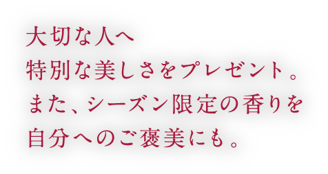 大切な人へ特別な美しさをプレゼント。また、シーズン限定の香りを自分へのご褒美にも。