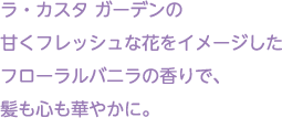 ラ・カスタ ガーデンの甘くフレッシュな花をイメージしたフローラルバニラの香りで、髪も心も華やかに。