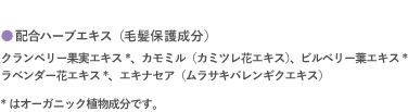 配合ハーブエキス（毛髪保護成分）｜クランベリー果実エキス*、カモミル（カミツレ花エキス）、ビルベリー葉エキス* ラベンダー花エキス*、エキナセア（ムラサキバレンギクエキス）|* はオーガニック植物成分です。