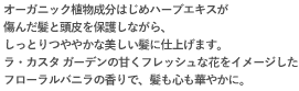 オーガニック植物成分はじめハーブエキスが傷んだ髪と頭皮を保護しながら、しっとりつややかな美しい髪に仕上げます。ラ・カスタ ガーデンの甘くフレッシュな花をイメージしたフローラルバニラの香りで、髪も心も華やかに。