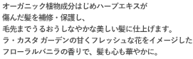 オーガニック植物成分はじめハーブエキスが傷んだ髪と頭皮を保護しながら、しっとりつややかな美しい髪に仕上げます。傷んだ髪を補修・保護し、オーガニック植物成分はじめハーブエキスが傷んだ髪と頭皮を保護しながら、しっとりつややかな美しい髪に仕上げます。毛先までうるおうしなやかな美しい髪に仕上げます。オーガニック植物成分はじめハーブエキスが傷んだ髪と頭皮を保護しながら、しっとりつややかな美しい髪に仕上げます。